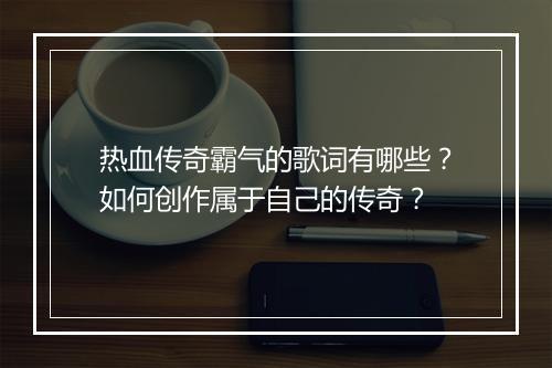 热血传奇霸气的歌词有哪些？如何创作属于自己的传奇？