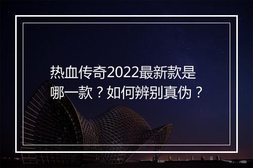 热血传奇2022最新款是哪一款？如何辨别真伪？