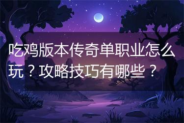 吃鸡版本传奇单职业怎么玩？攻略技巧有哪些？