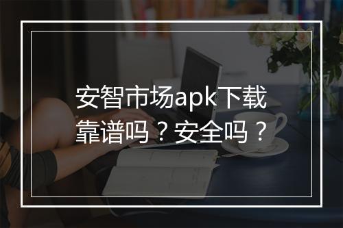 安智市场apk下载靠谱吗？安全吗？