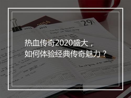 热血传奇2020盛大，如何体验经典传奇魅力？