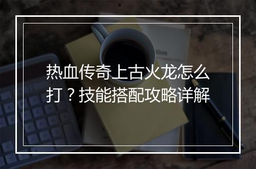 热血传奇上古火龙怎么打？技能搭配攻略详解