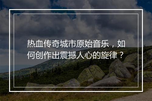 热血传奇城市原始音乐，如何创作出震撼人心的旋律？
