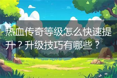 热血传奇等级怎么快速提升？升级技巧有哪些？