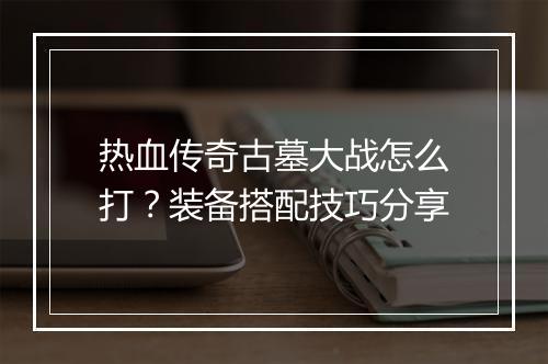热血传奇古墓大战怎么打？装备搭配技巧分享