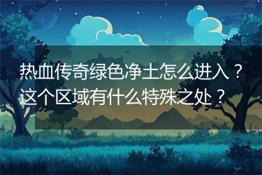 热血传奇绿色净土怎么进入？这个区域有什么特殊之处？