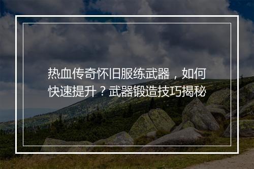 热血传奇怀旧服练武器，如何快速提升？武器锻造技巧揭秘