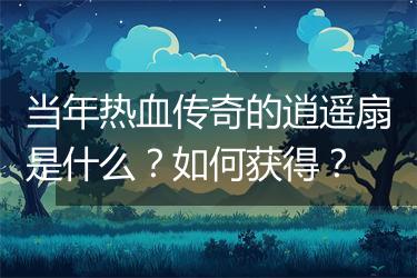 当年热血传奇的逍遥扇是什么？如何获得？