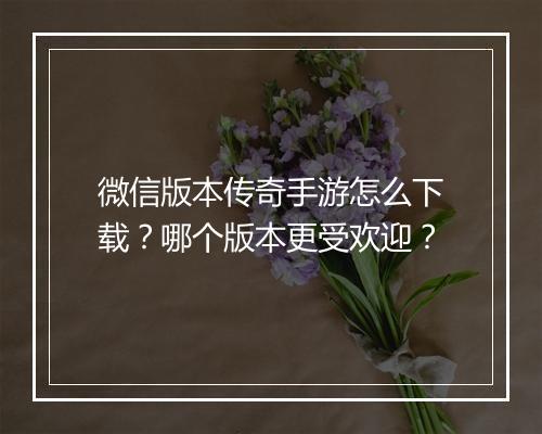 微信版本传奇手游怎么下载？哪个版本更受欢迎？