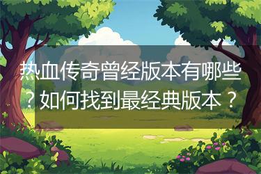 热血传奇曾经版本有哪些？如何找到最经典版本？