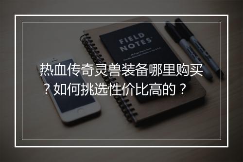 热血传奇灵兽装备哪里购买？如何挑选性价比高的？