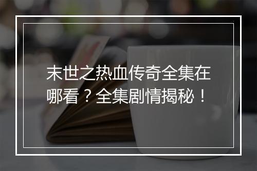末世之热血传奇全集在哪看？全集剧情揭秘！