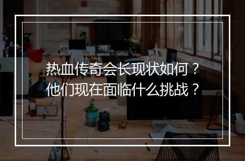 热血传奇会长现状如何？他们现在面临什么挑战？
