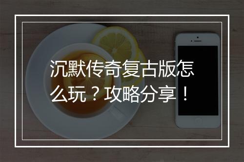 沉默传奇复古版怎么玩？攻略分享！