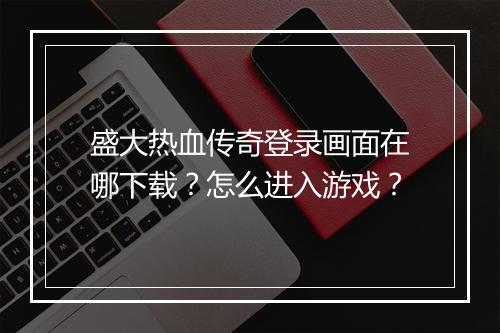 盛大热血传奇登录画面在哪下载？怎么进入游戏？