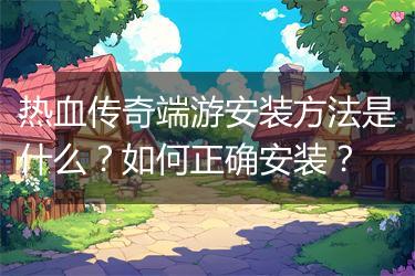 热血传奇端游安装方法是什么？如何正确安装？