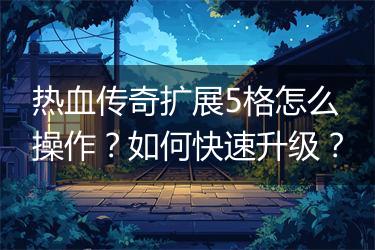 热血传奇扩展5格怎么操作？如何快速升级？