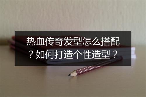 热血传奇发型怎么搭配？如何打造个性造型？