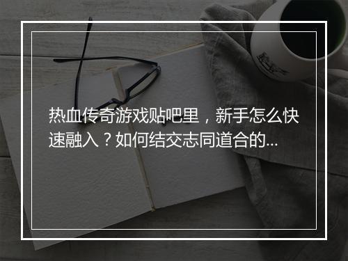 热血传奇游戏贴吧里，新手怎么快速融入？如何结交志同道合的战友？
