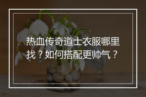 热血传奇道士衣服哪里找？如何搭配更帅气？