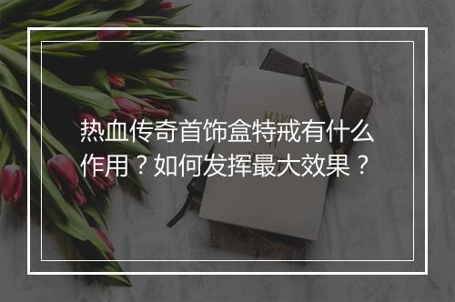 热血传奇首饰盒特戒有什么作用？如何发挥最大效果？