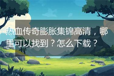 热血传奇膨胀集锦高清，哪里可以找到？怎么下载？