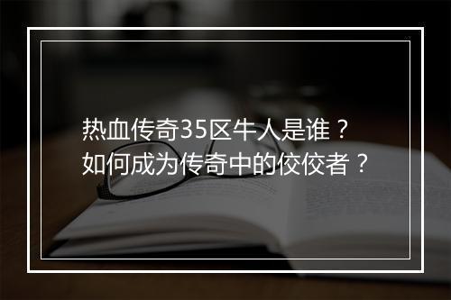 热血传奇35区牛人是谁？如何成为传奇中的佼佼者？