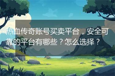 热血传奇账号买卖平台，安全可靠的平台有哪些？怎么选择？