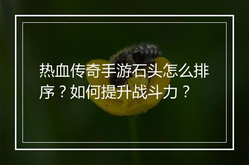 热血传奇手游石头怎么排序？如何提升战斗力？