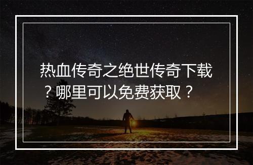 热血传奇之绝世传奇下载？哪里可以免费获取？