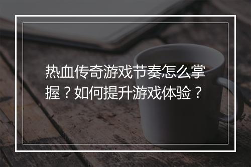 热血传奇游戏节奏怎么掌握？如何提升游戏体验？