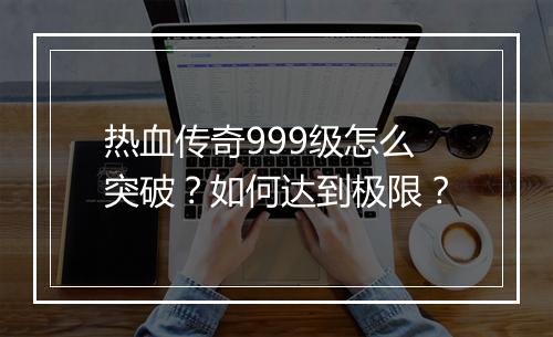 热血传奇999级怎么突破？如何达到极限？