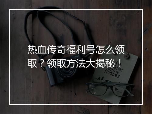 热血传奇福利号怎么领取？领取方法大揭秘！