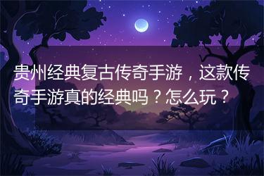 贵州经典复古传奇手游，这款传奇手游真的经典吗？怎么玩？