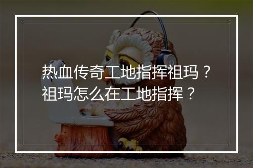 热血传奇工地指挥祖玛？祖玛怎么在工地指挥？