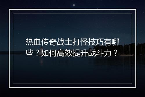 热血传奇战士打怪技巧有哪些？如何高效提升战斗力？