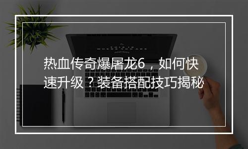 热血传奇爆屠龙6，如何快速升级？装备搭配技巧揭秘