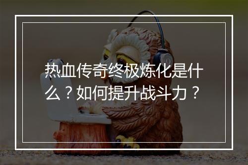 热血传奇终极炼化是什么？如何提升战斗力？