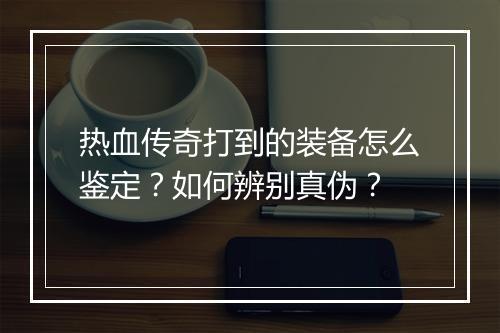 热血传奇打到的装备怎么鉴定？如何辨别真伪？