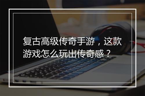 复古高级传奇手游，这款游戏怎么玩出传奇感？