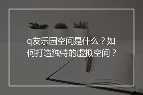 q友乐园空间是什么？如何打造独特的虚拟空间？