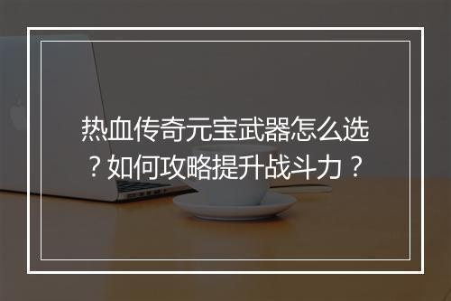 热血传奇元宝武器怎么选？如何攻略提升战斗力？