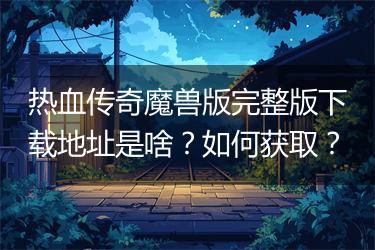 热血传奇魔兽版完整版下载地址是啥？如何获取？