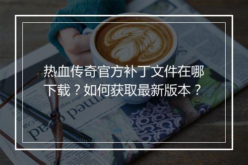 热血传奇官方补丁文件在哪下载？如何获取最新版本？