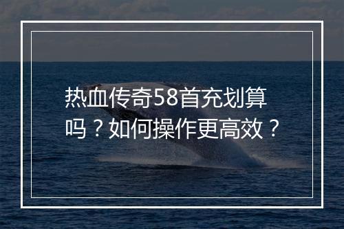 热血传奇58首充划算吗？如何操作更高效？
