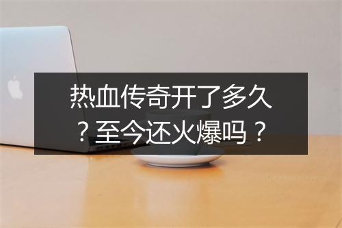 热血传奇开了多久？至今还火爆吗？