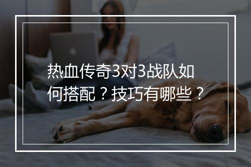 热血传奇3对3战队如何搭配？技巧有哪些？