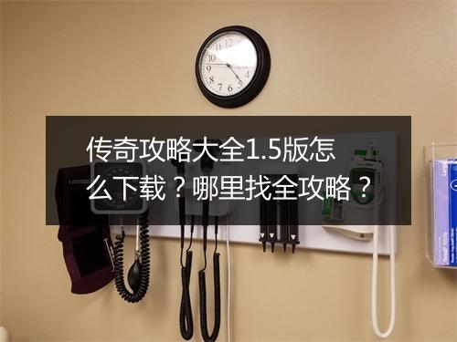 传奇攻略大全1.5版怎么下载？哪里找全攻略？
