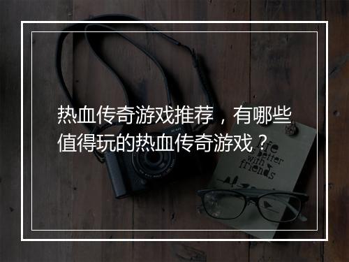 热血传奇游戏推荐，有哪些值得玩的热血传奇游戏？