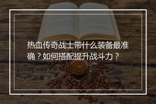 热血传奇战士带什么装备最准确？如何搭配提升战斗力？